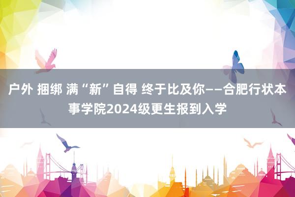 户外 捆绑 满“新”自得 终于比及你——合肥行状本事学院2024级更生报到入学