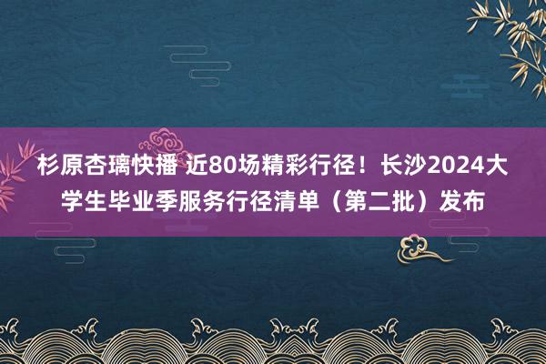 杉原杏璃快播 近80场精彩行径！长沙2024大学生毕业季服务行径清单（第二批）发布