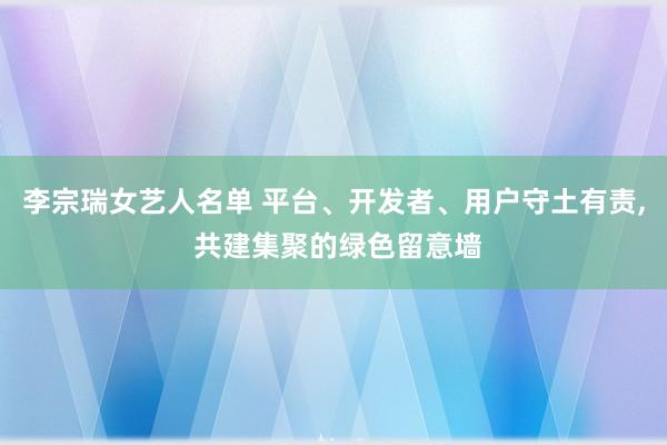 李宗瑞女艺人名单 平台、开发者、用户守土有责， 共建集聚的绿色留意墙