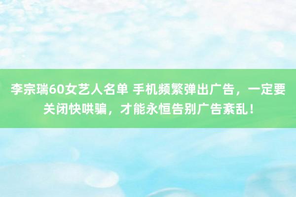 李宗瑞60女艺人名单 手机频繁弹出广告，一定要关闭快哄骗，才能永恒告别广告紊乱！