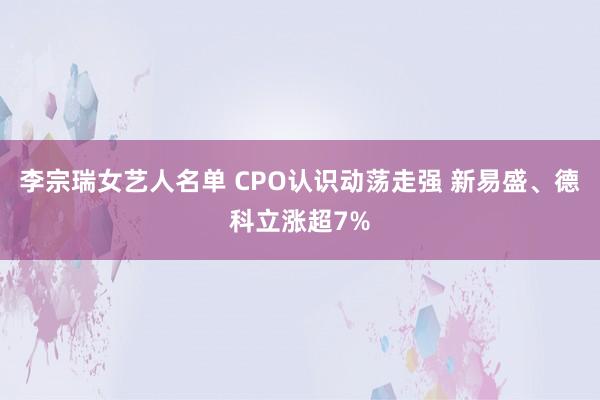 李宗瑞女艺人名单 CPO认识动荡走强 新易盛、德科立涨超7%