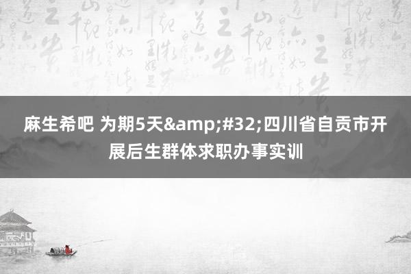 麻生希吧 为期5天&#32;四川省自贡市开展后生群体求职办事实训