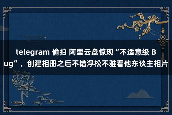 telegram 偷拍 阿里云盘惊现“不适意级 Bug”，创建相册之后不错浮松不雅看他东谈主相片