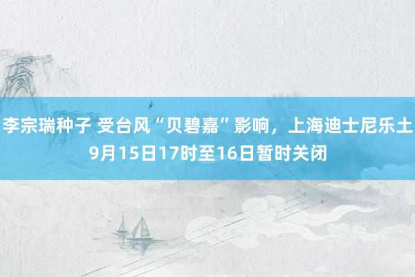 李宗瑞种子 受台风“贝碧嘉”影响，上海迪士尼乐土9月15日17时至16日暂时关闭