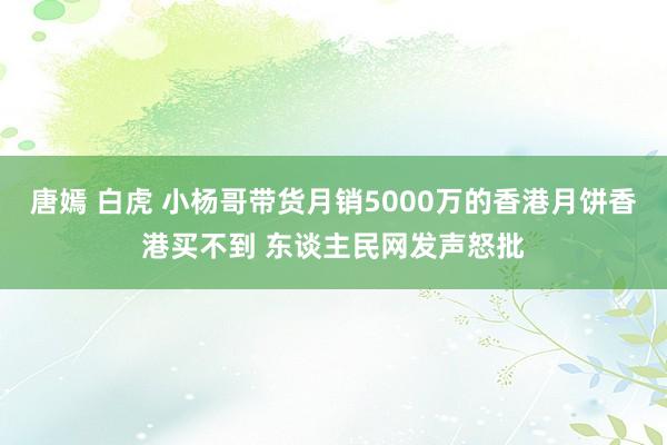 唐嫣 白虎 小杨哥带货月销5000万的香港月饼香港买不到 东谈主民网发声怒批