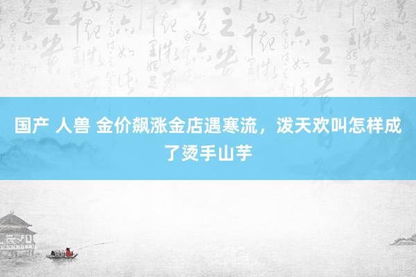 国产 人兽 金价飙涨金店遇寒流，泼天欢叫怎样成了烫手山芋