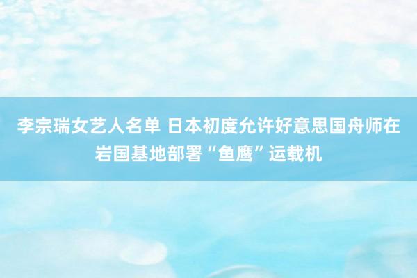 李宗瑞女艺人名单 日本初度允许好意思国舟师在岩国基地部署“鱼鹰”运载机