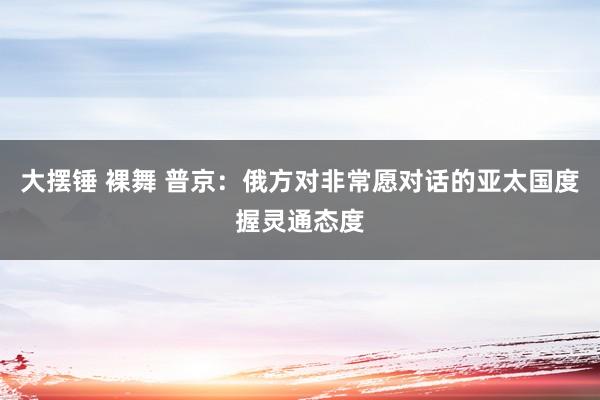 大摆锤 裸舞 普京：俄方对非常愿对话的亚太国度握灵通态度