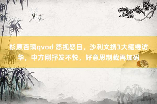 杉原杏璃qvod 怒视怒目，沙利文携3大缱绻访华，中方刚抒发不悦，好意思制裁再加码