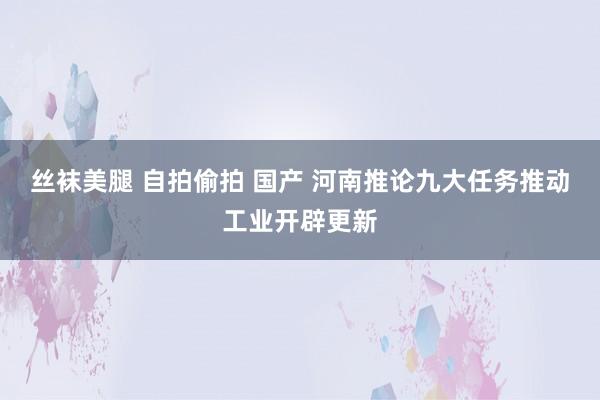 丝袜美腿 自拍偷拍 国产 河南推论九大任务推动工业开辟更新