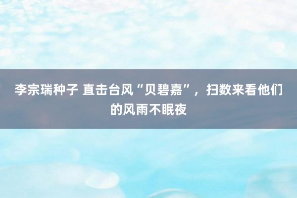 李宗瑞种子 直击台风“贝碧嘉”，扫数来看他们的风雨不眠夜