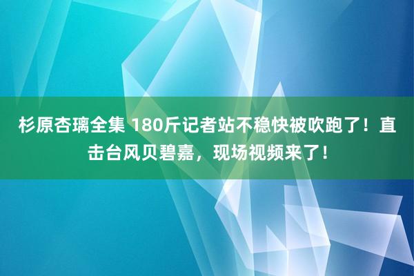 杉原杏璃全集 180斤记者站不稳快被吹跑了！直击台风贝碧嘉，现场视频来了！