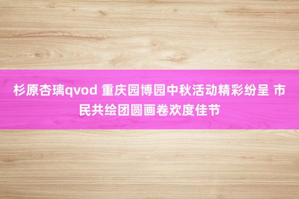 杉原杏璃qvod 重庆园博园中秋活动精彩纷呈 市民共绘团圆画卷欢度佳节