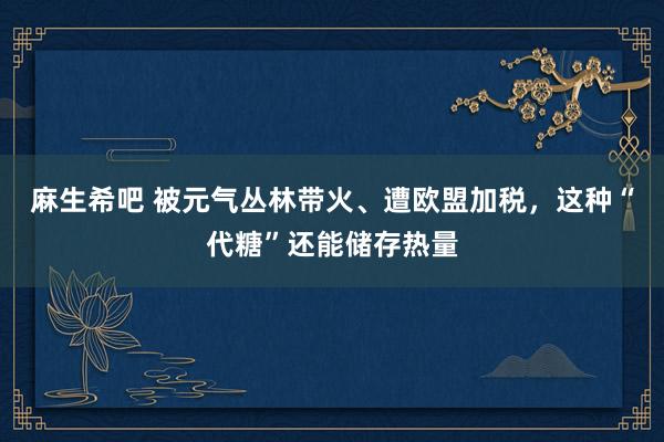 麻生希吧 被元气丛林带火、遭欧盟加税，这种“代糖”还能储存热量