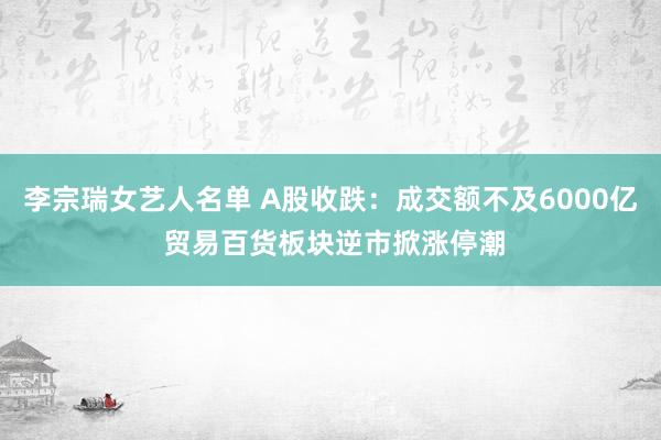 李宗瑞女艺人名单 A股收跌：成交额不及6000亿 贸易百货板块逆市掀涨停潮