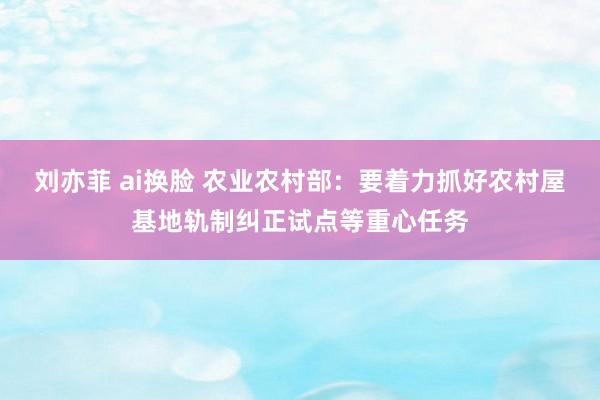 刘亦菲 ai换脸 农业农村部：要着力抓好农村屋基地轨制纠正试点等重心任务