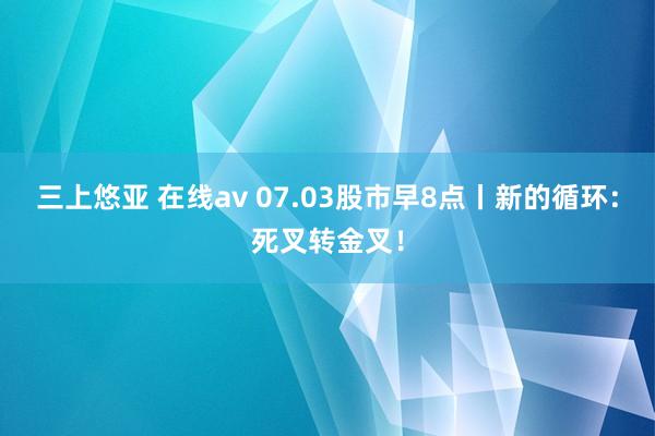 三上悠亚 在线av 07.03股市早8点丨新的循环：死叉转金叉！