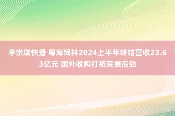 李宗瑞快播 粤海饲料2024上半年终结营收23.63亿元 国外收购打拓荒展后劲