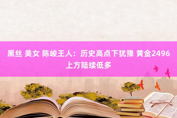 黑丝 美女 陈峻王人：历史高点下犹豫 黄金2496上方陆续低多