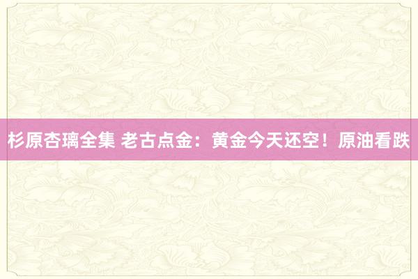 杉原杏璃全集 老古点金：黄金今天还空！原油看跌