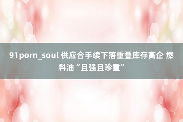 91porn_soul 供应合手续下落重叠库存高企 燃料油“且强且珍重”