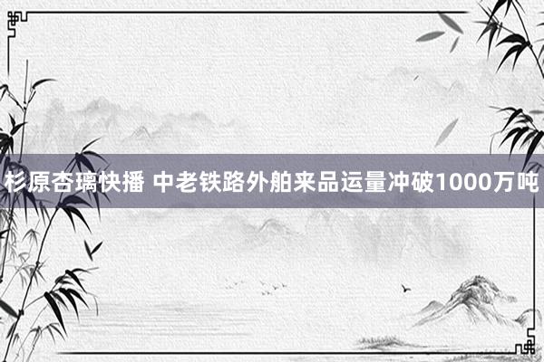 杉原杏璃快播 中老铁路外舶来品运量冲破1000万吨