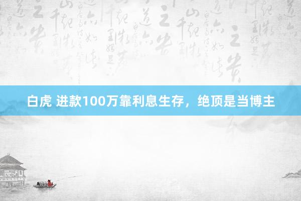 白虎 进款100万靠利息生存，绝顶是当博主