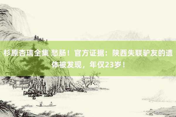 杉原杏璃全集 愁肠！官方证据：陕西失联驴友的遗体被发现，年仅23岁！