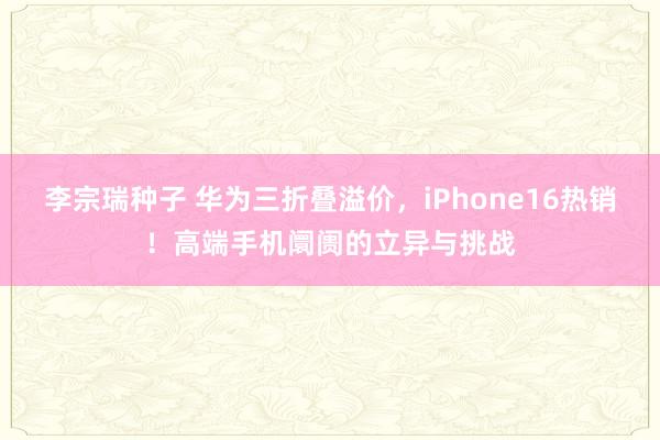 李宗瑞种子 华为三折叠溢价，iPhone16热销！高端手机阛阓的立异与挑战