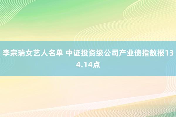 李宗瑞女艺人名单 中证投资级公司产业债指数报134.14点