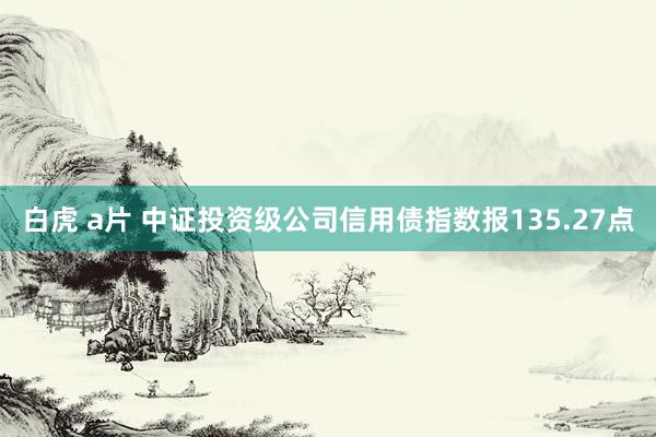 白虎 a片 中证投资级公司信用债指数报135.27点