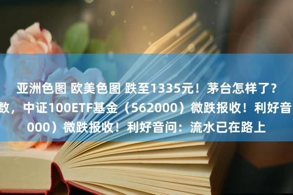 亚洲色图 欧美色图 跌至1335元！茅台怎样了？“中字头”力挺指数，中证100ETF基金（562000）微跌报收！利好音问：流水已在路上