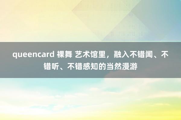 queencard 裸舞 艺术馆里，融入不错闻、不错听、不错感知的当然漫游