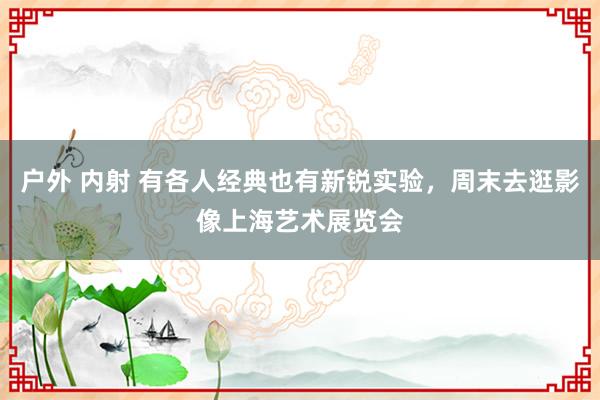 户外 内射 有各人经典也有新锐实验，周末去逛影像上海艺术展览会