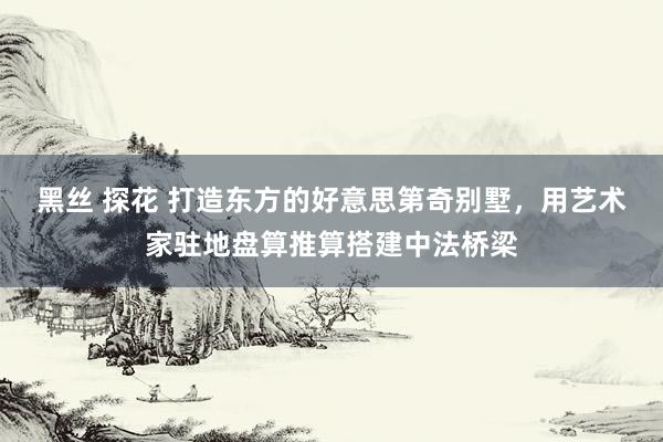 黑丝 探花 打造东方的好意思第奇别墅，用艺术家驻地盘算推算搭建中法桥梁