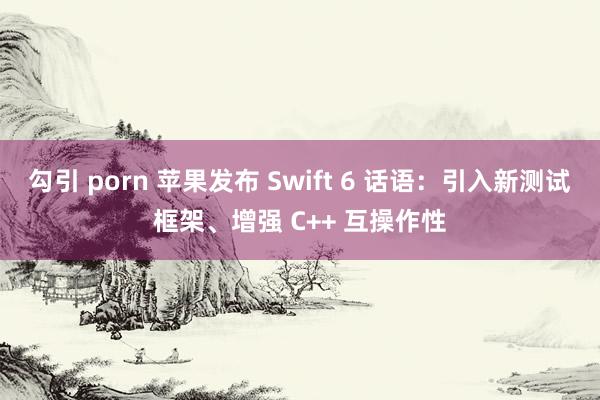 勾引 porn 苹果发布 Swift 6 话语：引入新测试框架、增强 C++ 互操作性