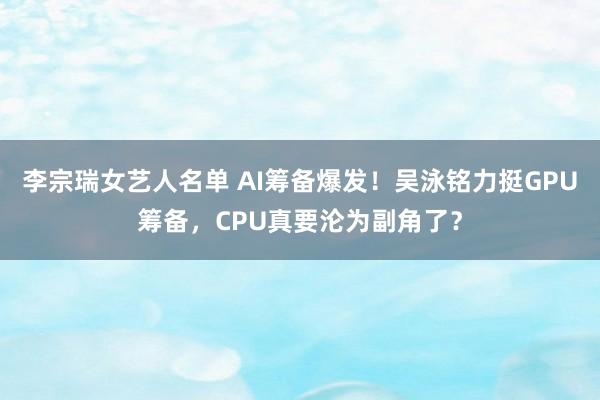 李宗瑞女艺人名单 AI筹备爆发！吴泳铭力挺GPU筹备，CPU真要沦为副角了？