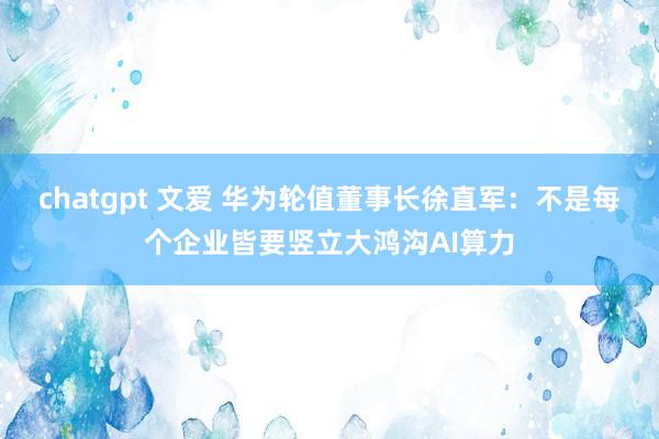 chatgpt 文爱 华为轮值董事长徐直军：不是每个企业皆要竖立大鸿沟AI算力