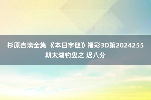 杉原杏璃全集 《本日字谜》福彩3D第2024255期太湖钓叟之 迟八分