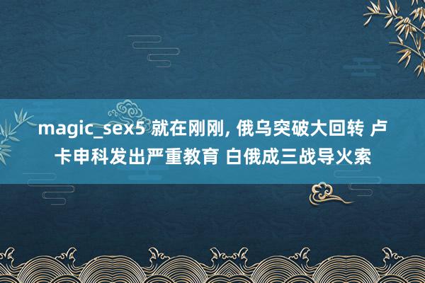 magic_sex5 就在刚刚， 俄乌突破大回转 卢卡申科发出严重教育 白俄成三战导火索