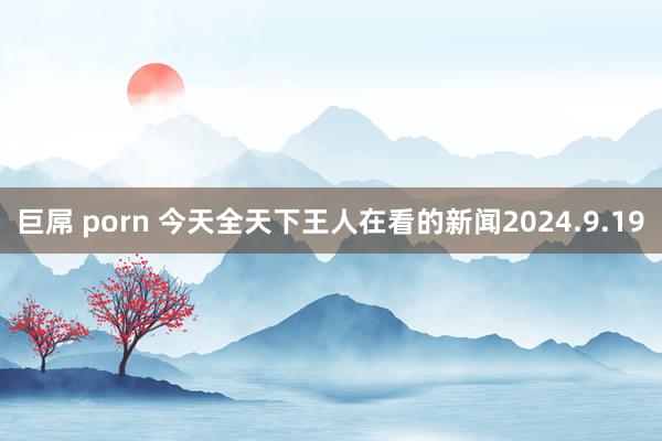 巨屌 porn 今天全天下王人在看的新闻2024.9.19