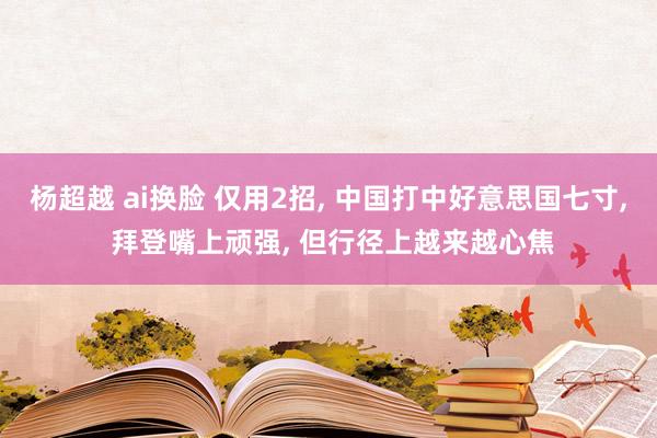 杨超越 ai换脸 仅用2招， 中国打中好意思国七寸， 拜登嘴上顽强， 但行径上越来越心焦