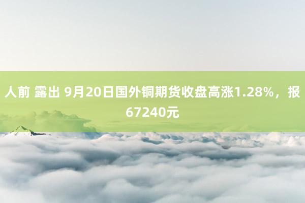 人前 露出 9月20日国外铜期货收盘高涨1.28%，报67240元