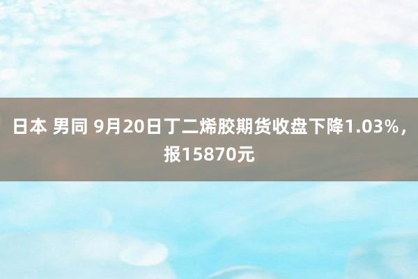 日本 男同 9月20日丁二烯胶期货收盘下降1.03%，报15870元