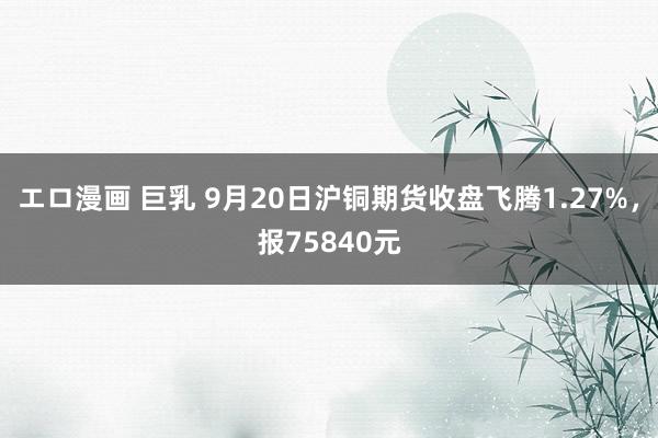 エロ漫画 巨乳 9月20日沪铜期货收盘飞腾1.27%，报75840元