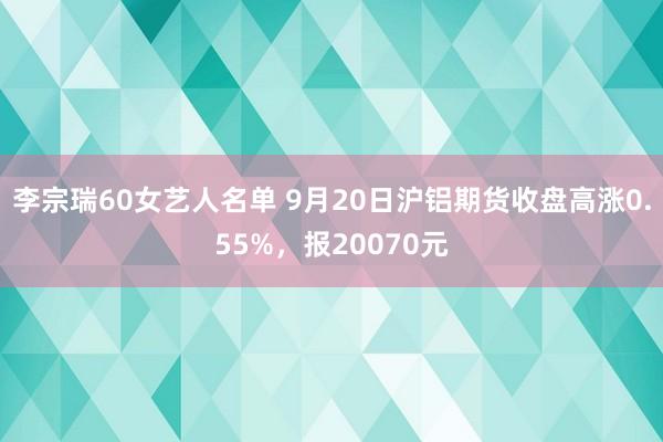 李宗瑞60女艺人名单 9月20日沪铝期货收盘高涨0.55%，报20070元