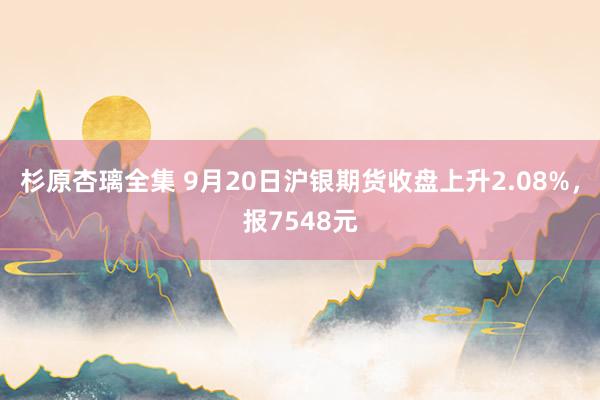 杉原杏璃全集 9月20日沪银期货收盘上升2.08%，报7548元