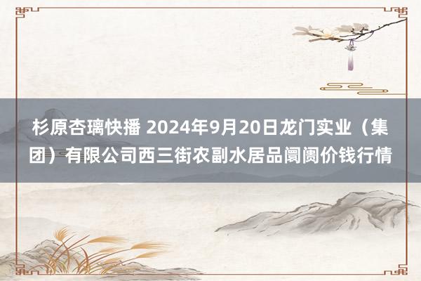 杉原杏璃快播 2024年9月20日龙门实业（集团）有限公司西三街农副水居品阛阓价钱行情