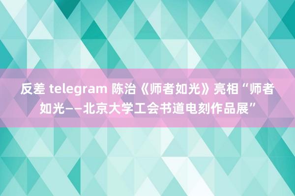 反差 telegram 陈治《师者如光》亮相“师者如光——北京大学工会书道电刻作品展”