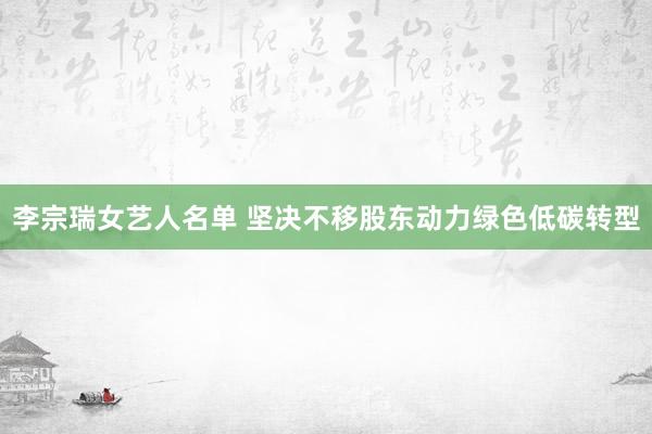 李宗瑞女艺人名单 坚决不移股东动力绿色低碳转型